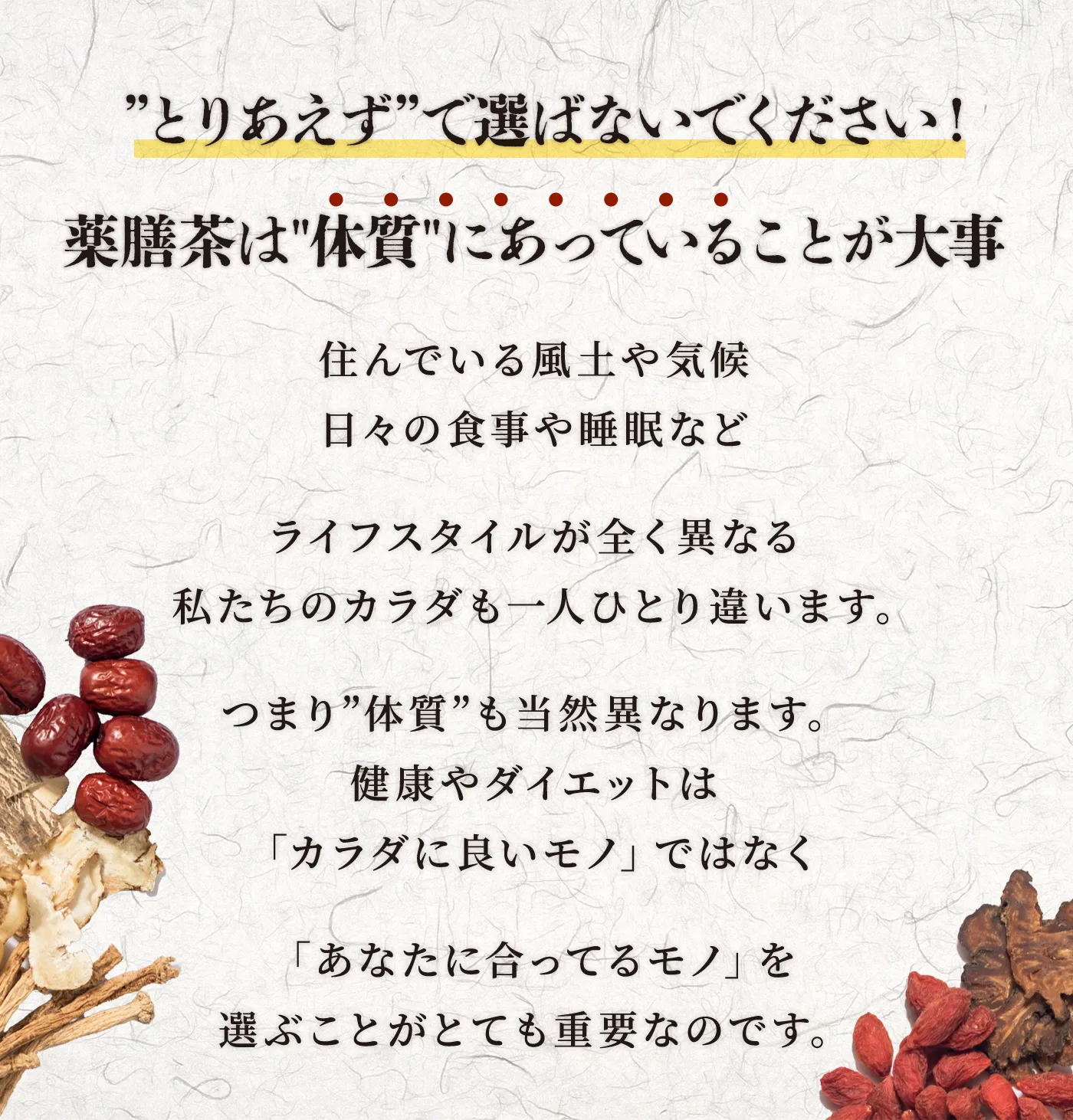 住んでいる風土や気候日々の食事や睡眠などライフスタイルが全く異なる私たちのカラダも一人ひとり違います。つまり”体質”も当然異なります。健康やダイエットは「カラダに良いモノ」ではなく「あなたに合ってるモノ」を選ぶことがとても重要なのです。
